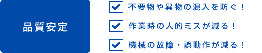 品質安定　不要物や異物の混入を防ぐ！　作業時の人的ミスが減る！　機械の故障・誤動作が減る！